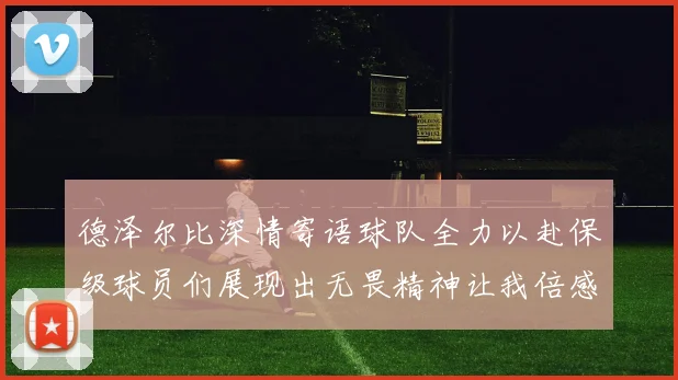 德泽尔比深情寄语球队全力以赴保级球员们展现出无畏精神让我倍感自豪