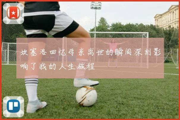 坎塞洛回忆母亲离世的瞬间深刻影响了我的人生旅程