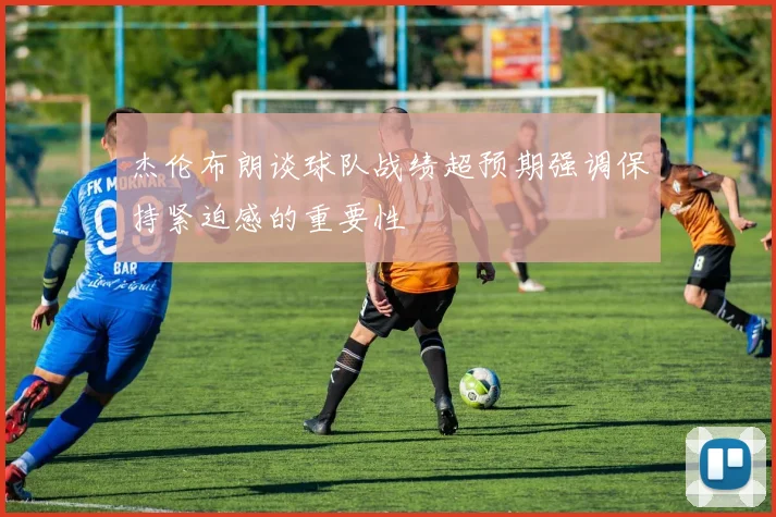 杰伦布朗谈球队战绩超预期强调保持紧迫感的重要性