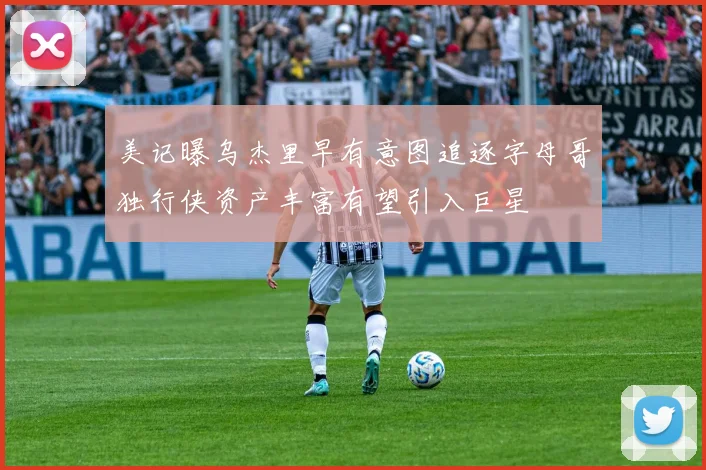 美记曝乌杰里早有意图追逐字母哥独行侠资产丰富有望引入巨星