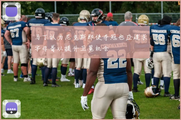 马丁认为尼克斯即使夺冠也应追求字母哥以提升卫冕机会
