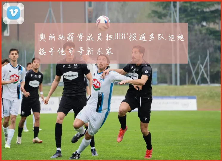 奥纳纳薪资成负担BBC报道多队拒绝接手他可寻新东家