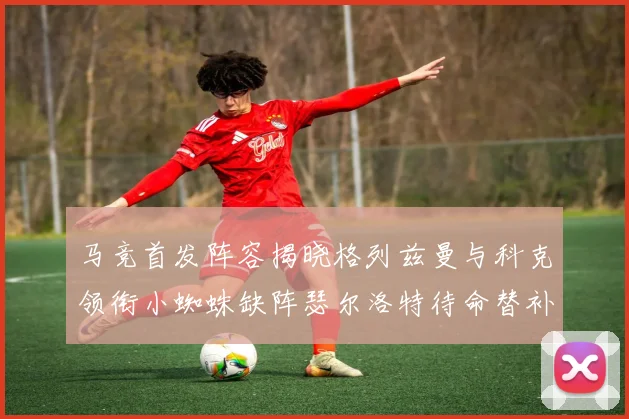 马竞首发阵容揭晓格列兹曼与科克领衔小蜘蛛缺阵瑟尔洛特待命替补