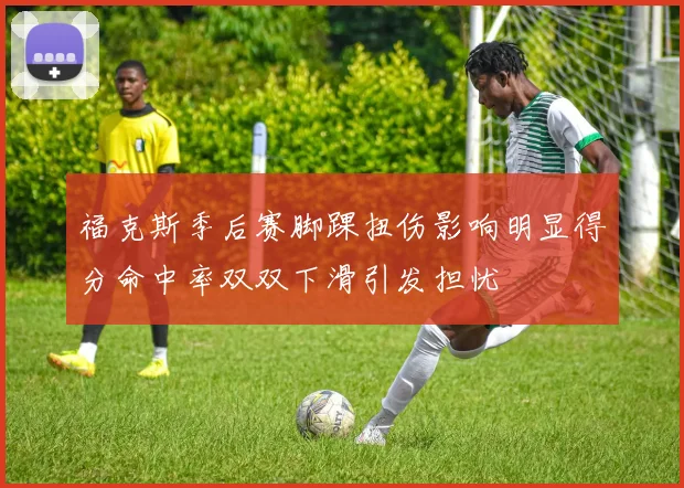 福克斯季后赛脚踝扭伤影响明显得分命中率双双下滑引发担忧