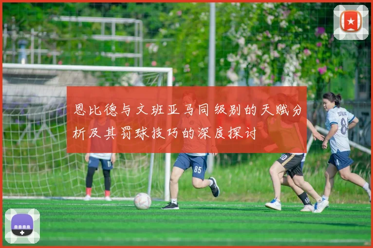 恩比德与文班亚马同级别的天赋分析及其罚球技巧的深度探讨
