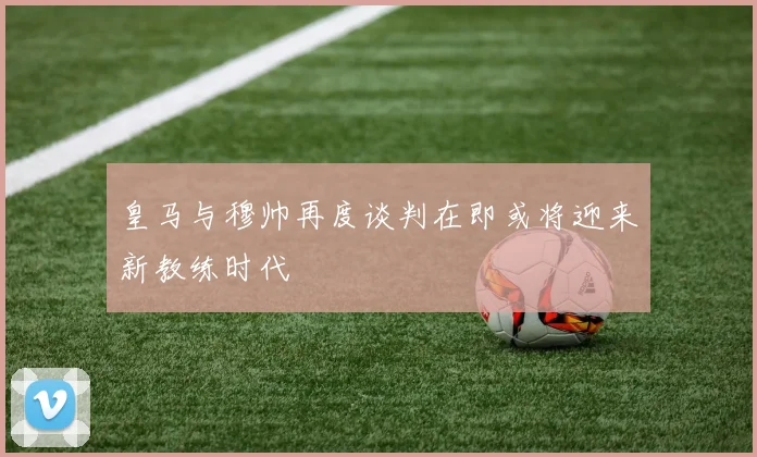 皇马与穆帅再度谈判在即或将迎来新教练时代