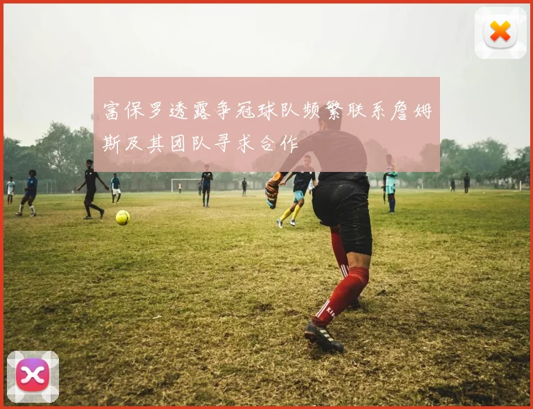 富保罗透露争冠球队频繁联系詹姆斯及其团队寻求合作
