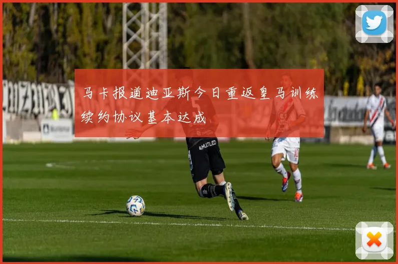 马卡报道迪亚斯今日重返皇马训练续约协议基本达成
