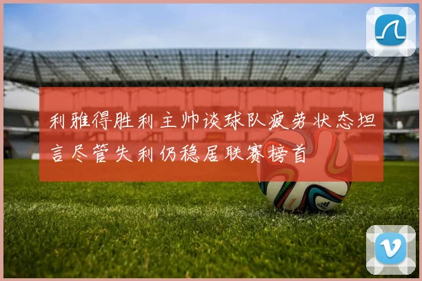 利雅得胜利主帅谈球队疲劳状态坦言尽管失利仍稳居联赛榜首
