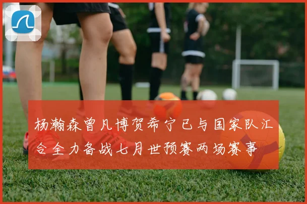 杨瀚森曾凡博贺希宁已与国家队汇合全力备战七月世预赛两场赛事
